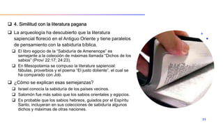  4. Similitud con la literatura pagana
 La arqueología ha descubierto que la literatura
sapiencial floreció en el Antiguo Oriente y tiene paralelos
de pensamiento con la sabiduría bíblica.
 El libro egipcio de la “Sabiduría de Amenenope” es
semejante a la colección de máximas llamada “Dichos de los
sabios” (Prov/ 22:17; 24:23).
 En Mesopotamia se compuso la literature sapiencial:
fábulas, proverbios y el poema “El justo doliente”, el cual se
ha comparado con Job.
 ¿Cómo se explican esas semejanzas?
 Israel conocía la sabiduría de los países vecinos.
 Salomón fue más sabio que los sabios orientales y egipcios.
 Es probable que los sabios hebreos, guiados por el Espíritu
Santo, incluyeran en sus colecciones de sabiduría algunos
dichos y máximas de otras naciones.
23
 
