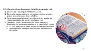  5. Características destacadas de la literatura sapiencial
 Es universal – se dirige al hombre en general
 Es enseñanza esencialmente monoteista, religiosa y moral –
gira en torno a la noción de un solo Dios
 Es profundamente humana – procede de Dios y recalca las
relaciones sociales del hombre en el diario vivir
 Demuestra que la parcial revelación divina del Antiguo
Testamento no bastaba para satisfacer el corazón del hombre.
 El A.T. no enseña que la muerte acabará con la existencia humana.
 Tampoco presenta claramente la doctrina de la inmortalidad ni la
vida celestial.
24
 