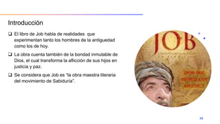 Introducción
 El libro de Job habla de realidades que
experimentan tanto los hombres de la antiguedad
como los de hoy.
 La obra cuenta también de la bondad inmutable de
Dios, el cual transforma la aflicción de sus hijos en
justicia y paz.
 Se considera que Job es “la obra maestra literaria
del movimiento de Sabiduría”.
26
 