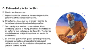  El autor es desconocido.
 Según la tradición talmúdica, fue escrito por Moisés,
pero otras afirmaciones dicen que no.
 Otras fuentes dicen que fue el amigo y escriba de
Jeremías o algún sabio del período preexílico.
 Dos prestigiosos eruditos conservadores, Franz
Delitzsch y Edward J. Young, creen que fue redactado
en su forma final en la época de Salomón. Teoría mas
aceptada porque refleja el espíritu de los sabios de
aquel tiempo.
 Es probable que el autor, guiado por el Espíritu Santo,
empleara un relato en prosa sobre la historia del
patriarca, escrito por Job o algún contemporáneo, para
preparar su obra literaria.
29
C. Paternidad y fecha del libro
 