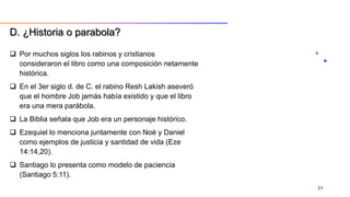  Por muchos siglos los rabinos y cristianos
consideraron el libro como una composición netamente
histórica.
 En el 3er siglo d. de C. el rabino Resh Lakish aseveró
que el hombre Job jamás había existido y que el libro
era una mera parábola.
 La Biblia señala que Job era un personaje histórico.
 Ezequiel lo menciona juntamente con Noé y Daniel
como ejemplos de justicia y santidad de vida (Eze
14:14,20).
 Santiago lo presenta como modelo de paciencia
(Santiago 5:11).
31
D. ¿Historia o parabola?
 