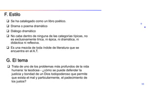  Se ha catalogado como un libro poético.
 Drama o poema dramático
 Diálogo dramático
 No cabe dentro de ninguna de las categorías típicas, no
es exclusivamente lírica, ni épica, ni dramática, ni
didáctica ni reflexiva.
 Es una mezcla de toda índole de literatura que se
encuentra en el A.T.
33
F. Estilo
G. El tema
 Trata de uno de los problemas más profundos de la vida
humana: la teodicea - ¿cómo se puede defender la
justicia y bondad de un Dios todopoderoso que permite
que exista el mal y particularmente, el padecimiento de
los justos?
 