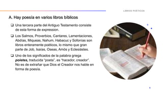A. Hay poesía en varios libros bíblicos
 Una tercera parte del Antiguo Testamento consiste
de esta forma de expression.
 Los Salmos, Proverbios, Cantares, Lamentaciones,
Abdías, Miqueas, Nahum, Habacuc y Sofonías son
libros enteramente poéticos, lo mismo que gran
parte de Job, Isaías, Oseas, Amós y Eclesiástes.
 Uno de los significados de la palabra griega
poietes, traducida “poeta”, es “hacedor, creador”.
No es de extrañar que Dios el Creador nos hable en
forma de poesía.
LIBROS POÉTICOS
4
 