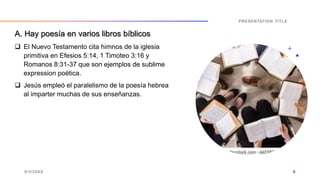  El Nuevo Testamento cita himnos de la iglesia
primitiva en Efesios 5:14, 1 Timoteo 3:16 y
Romanos 8:31-37 que son ejemplos de sublime
expression poética.
 Jesús empleó el paralelismo de la poesía hebrea
al imparter muchas de sus enseñanzas.
9/3/20XX
PRESENTATION TITLE
6
A. Hay poesía en varios libros bíblicos
 