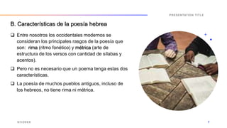  Entre nosotros los occidentales modernos se
consideran los principales rasgos de la poesía que
son: rima (ritmo fonético) y métrica (arte de
estructura de los versos con cantidad de sílabas y
acentos).
 Pero no es necesario que un poema tenga estas dos
características.
 La poesía de muchos pueblos antiguos, incluso de
los hebreos, no tiene rima ni métrica.
9/3/20XX
PRESENTATION TITLE
7
B. Características de la poesía hebrea
 