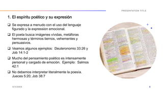  Se expresa a menudo con el uso del lenguaje
figurado y la expression emocional.
 El poeta busca imágenes vívidas, metáforas
hermosas y términos tiernos, vehementes y
persuasivos.
 Veamos algunos ejemplos: Deuteronomio 33:26 y
Job 14:1-2
 Mucho del pensamiento poético es intensamente
personal y cargado de emoción. Ejemplo: Salmos
42:1
 No debemos interpretar literalmente la poesía.
Jueces 5:20; Job 38:7
9/3/20XX
PRESENTATION TITLE
8
1. El espíritu poético y su expresión
 