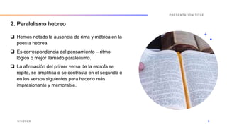  Hemos notado la ausencia de rima y métrica en la
poesía hebrea.
 Es correspondencia del pensamiento – ritmo
lógico o mejor llamado paralelismo.
 La afirmación del primer verso de la estrofa se
repite, se amplifica o se contrasta en el segundo o
en los versos siguientes para hacerlo más
impresionante y memorable.
9/3/20XX
PRESENTATION TITLE
9
2. Paralelismo hebreo
 