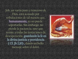 Job, un varón justo y temeroso de
Dios, está acosado por
tribulaciones de tal manera que,
humanamente, ya no puede
soportarlas. Sin embargo, no
pierde la paciencia, sino que
resiste a todas las tentaciones de
desesperación, guardando la fe en
la divina justicia y providencia
( Cf. Jb 2,10) , dando un bello
mensaje sobre el dolor.
 