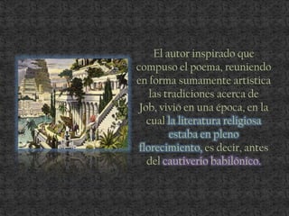El autor inspirado que
compuso el poema, reuniendo
en forma sumamente artística
las tradiciones acerca de
Job, vivió en una época, en la
cual la literatura religiosa
estaba en pleno
florecimiento, es decir, antes
del cautiverio babilónico.
 