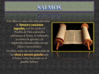 Este libro es una colección preciosa
de himnos y canciones
sagradas, con los cuales el
Pueblo de Dios entonaba
alabanzas al Señor, le tributaba
acciones de gracias y le
imploraba misericordia en sus
fallas y necesidades.
En ellos existe un rico contenido de
las obras y sucesos grandes que
el Señor venía haciendo en el
pueblo hebreo.
 