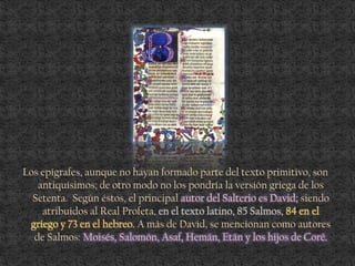 Los epígrafes, aunque no hayan formado parte del texto primitivo, son
antiquísimos; de otro modo no los pondría la versión griega de los
Setenta. Según éstos, el principal autor del Salterio es David; siendo
atribuidos al Real Profeta, en el texto latino, 85 Salmos, 84 en el
griego y 73 en el hebreo. A más de David, se mencionan como autores
de Salmos: Moisés, Salomón, Asaf, Hemán, Etán y los hijos de Coré.
 