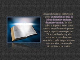 Se ha dicho que los Salmos son
como un resumen de toda la
Biblia: historia y profecía,
doctrina y oración. En ellos
habla el Espíritu Santo y nos
enseña lo que hemos de pensar,
sentir y querer con respecto a
Dios, a los hombres y a la
naturaleza, y también nos
enseña la conducta que más nos
conviene observar en cada
circunstancia de la vida.
 