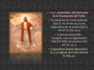 y vemos anunciados, mil años antes
de la Encarnación del Verbo:
 los misterios de Cristo doliente
(Sal 21; 34; 39; 68, etc.) y los
esplendores de su triunfo (Sal 2;
44; 67; 71; 109, etc.);
 la historia del pueblo
escogido, con sus ingratitudes
(Sal 104-106); sus pruebas (Sal
101; 117, etc.);
 el grandioso destino deparado a
él, y a la Iglesia de Cristo (Sal 64;
92-98), etc.
 