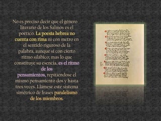 No es preciso decir que el género
literario de los Salmos es el
poético. La poesía hebrea no
cuenta con rima ni con metro en
el sentido riguroso de la
palabra, aunque sí con cierto
ritmo silábico; mas lo que
constituye su esencia, es el ritmo
de los
pensamientos, repitiéndose el
mismo pensamiento dos y hasta
tres veces. Llámese este sistema
simétrico de frases paralelismo
de los miembros.
 