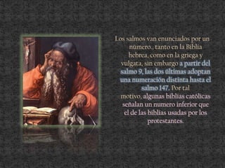 Los salmos van enunciados por un
número., tanto en la Biblia
hebrea, como en la griega y
vulgata, sin embargo a partir del
salmo 9, las dos últimas adoptan
una numeración distinta hasta el
salmo 147. Por tal
motivo, algunas biblias católicas
señalan un numero inferior que
el de las biblias usadas por los
protestantes.
 