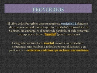 El Libro de los Proverbios debe su nombre al versículo 1, 1, donde se
dice que su contenido constituyen las "parábolas" o "proverbios" de
Salomón. Sin embargo, ni el hombre de parábola, ni el de proverbio,
corresponde al hebreo "maschal" (plural meschalim).
La Sagrada escritura llama maschal no sólo a las parábolas o
semejanzas, sino más bien a todos los poemas didácticos, y en
particular a las sentencias y máximas que encierran una enseñanza.
 