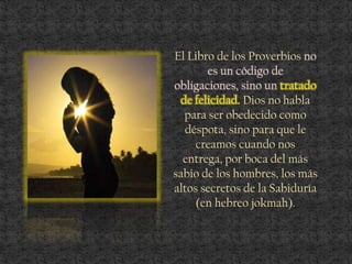 El Libro de los Proverbios no
es un código de
obligaciones, sino un tratado
de felicidad. Dios no habla
para ser obedecido como
déspota, sino para que le
creamos cuando nos
entrega, por boca del más
sabio de los hombres, los más
altos secretos de la Sabiduría
(en hebreo jokmah).
 