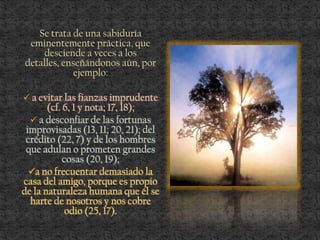 Se trata de una sabiduría
eminentemente práctica, que
desciende a veces a los
detalles, enseñándonos aún, por
ejemplo:
 a evitar las fianzas imprudente
(cf. 6, 1 y nota; 17, 18);
 a desconfiar de las fortunas
improvisadas (13, 11; 20, 21); del
crédito (22, 7) y de los hombres
que adulan o prometen grandes
cosas (20, 19);
a no frecuentar demasiado la
casa del amigo, porque es propio
de la naturaleza humana que él se
harte de nosotros y nos cobre
odio (25, 17).
 