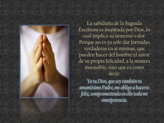 La sabiduría de la Sagrada
Escritura es inspirada por Dios, lo
cual implica su inmenso valor.
Porque no es ya sólo dar fórmulas
verdaderas en sí mismas, que
pueden hacer del hombre el autor
de su propia felicidad, a la manera
insensible; sino que es como
decir:
Yo tu Dios, que soy también tu
amantísimoPadre, me obligo a hacerte
feliz, comprometiendoen ello todami
omnipotencia.
 