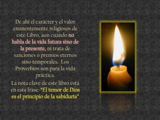 De ahí el carácter y el valor
eminentemente religiosos de
este Libro, aun cuando no
habla de la vida futura sino de
la presente, ni trata de
sanciones o premios eternos
sino temporales. Los
Proverbios son para la vida
práctica.
La nota clave de este libro está
en esta frase: “El temor de Dios
es el principio de la sabiduría”
 