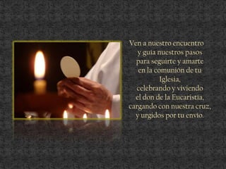 Ven a nuestro encuentro
y guía nuestros pasos
para seguirte y amarte
en la comunión de tu
Iglesia,
celebrando y viviendo
el don de la Eucaristía,
cargando con nuestra cruz,
y urgidos por tu envío.
 