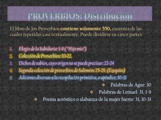 El libro de los Proverbios contiene solamente 550, cuarenta de las
cuales repetidas casi textualmente. Puede dividirse en cinco partes:
1. Elogio de la Sabiduría: 1-9.( “Hijo mío”)
2. Colección de Proverbios: 10-22.
3. Dichos de sabios, cuyo origen no se puede precisar: 22-24
4. Segunda colección de proverbios de Salomón: 25-29. (Ezequías)
5. Adiciones diversas a la recopilación primitiva, o apéndice: 30-31
 Palabras de Agur: 30
 Palabras de Lemuel: 31, 1-9
 Poema acróstico o alabanza de la mujer fuerte: 31, 10-31
 