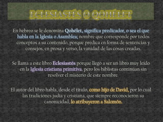 En hebreo se le denomina Qohélet, significa predicador, o sea el que
habla en la Iglesia o Asamblea; nombre que corresponde por todos
conceptos a su contenido, porque predica en forma de sentencias y
consejos, en prosa y verso, la vanidad de las cosas creadas.
Se llama a este libro Eclesiastés porque llegó a ser un libro muy leído
en la Iglesia cristiana primitiva, pero los biblistas continúan sin
resolver el misterio de este nombre.
El autor del libro habla, desde el título, como hijo de David, por lo cual
las tradiciones judía y cristiana, que siempre reconocieron su
canonicidad, lo atribuyeron a Salomón.
 