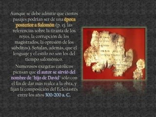 Aunque se debe admitir que ciertos
pasajes podrían ser de una época
posterior a Salomón (p. ej. las
referencias sobre la tiranía de los
reyes, la corrupción de los
magistrados, la opresión de los
súbditos). Señalan, además, que el
lenguaje y el estilo no son los del
tiempo salomónico.
Numerosos exégetas católicos
piensan que el autor se sirvió del
nombre de "hijo de David" sólo con
el fin de dar más realce a la obra, y
fijan la composición del Eclesiastés
entre los años 300-200 a. C.
 