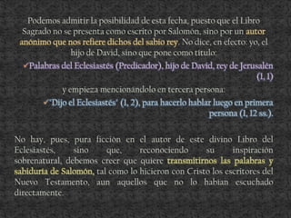 Podemos admitir la posibilidad de esta fecha, puesto que el Libro
Sagrado no se presenta como escrito por Salomón, sino por un autor
anónimo que nos refiere dichos del sabio rey. No dice, en efecto: yo, el
hijo de David, sino que pone como título:
Palabras del Eclesiastés (Predicador), hijo de David, rey de Jerusalén
(1, 1)
y empieza mencionándolo en tercera persona:
"Dijo el Eclesiastés" (1, 2), para hacerlo hablar luego en primera
persona (1, 12 ss.).
No hay, pues, pura ficción en el autor de este divino Libro del
Eclesiastés, sino que, reconociendo su inspiración
sobrenatural, debemos creer que quiere transmitirnos las palabras y
sabiduría de Salomón, tal como lo hicieron con Cristo los escritores del
Nuevo Testamento, aun aquellos que no lo habían escuchado
directamente.
 