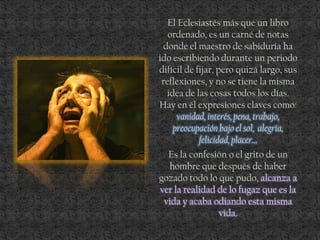 El Eclesiastés más que un libro
ordenado, es un carné de notas
donde el maestro de sabiduría ha
ido escribiendo durante un periodo
difícil de fijar, pero quizá largo, sus
reflexiones, y no se tiene la misma
idea de las cosas todos los días.
Hay en él expresiones claves como:
vanidad, interés, pena, trabajo,
preocupación bajo el sol, alegría,
felicidad, placer…
Es la confesión o el grito de un
hombre que después de haber
gozado todo lo que pudo, alcanza a
ver la realidad de lo fugaz que es la
vida y acaba odiando esta misma
vida.
 