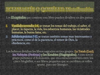 Los 12 capítulos que contiene este libro pueden dividirse en dos partes:
1. Vanidades terrenales: 1-6, se tratan los temas del trabajo, el saber, el
placer, la riqueza, la vida, los esfuerzos humanos, las vicisitudes
humanas, la buena fama, etc.
2. Sabiduría práctica: 7-12, se tratan también temas muy interesantes y
prácticos, como el de la paciencia, el temor de Dios, la
obediencia, etc.
Los hebreos dividían los libros sagrados en tres grupos: La Torah (Ley);
los Nebiyim (Profetas) y los Ketubim (Hagiógrafos). A este tercer
grupo pertenece el Eclesiastés, que era contacto también entre los
cinco Meghillot, o sea libros pequeños que se escribían en rollos
aparte, para uso litúrgico.
 