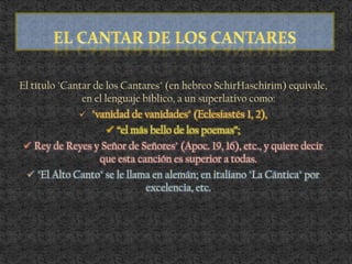 El título "Cantar de los Cantares" (en hebreo SchirHaschirim) equivale,
en el lenguaje bíblico, a un superlativo como:
 "vanidad de vanidades" (Eclesiastés 1, 2),
 “el más bello de los poemas”;
 Rey de Reyes y Señor de Señores" (Apoc. 19, 16), etc., y quiere decir
que esta canción es superior a todas.
 "El Alto Canto" se le llama en alemán; en italiano "La Cántica" por
excelencia, etc.
 