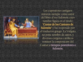 Los expositores antiguos
miraron siempre como autor
del libro al rey Salomón cuyo
nombre figura en el título:
"Cantar de los Cantares de
Salomón" y fue respetado por
el traductor griego. La Vulgata
no pone nombre de autor, y
diversos exégetas católicos
remiten la composición del
Cantar a tiempos posteriores a
Salomón.
 