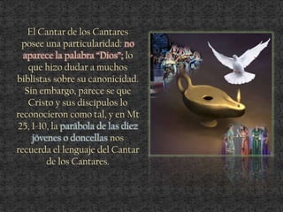 El Cantar de los Cantares
posee una particularidad: no
aparece la palabra “Dios”; lo
que hizo dudar a muchos
biblistas sobre su canonicidad.
Sin embargo, parece se que
Cristo y sus discípulos lo
reconocieron como tal, y en Mt
25, 1-10, la parábola de las diez
jóvenes o doncellas nos
recuerda el lenguaje del Cantar
de los Cantares.
 