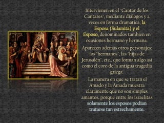 Intervienen en el "Cantar de los
Cantares", mediante diálogos y a
veces en forma dramática, la
Esposa (Sulamita) y el
Esposo, denominados también en
ocasiones hermano y hermana.
Aparecen además otros personajes:
los "hermanos", las "hijas de
Jerusalén", etc., que forman algo así
como el coro de la antigua tragedia
griega.
La manera en que se tratan el
Amado y la Amada muestra
claramente que no son simples
amantes, porque entre los israelitas
solamente los esposos podían
tratarse tan estrechamente.
 