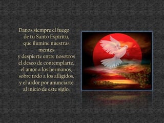 Danos siempre el fuego
de tu Santo Espíritu,
que ilumine nuestras
mentes
y despierte entre nosotros
el deseo de contemplarte,
el amor a los hermanos,
sobre todo a los afligidos,
y el ardor por anunciarte
al inicio de este siglo.
 
