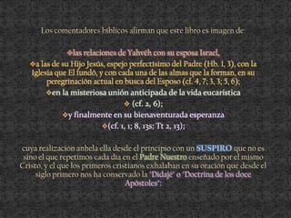 Los comentadores bíblicos afirman que este libro es imagen de:
las relaciones de Yahvéh con su esposa Israel,
a las de su Hijo Jesús, espejo perfectísimo del Padre (Hb. 1, 3), con la
Iglesia que El fundó, y con cada una de las almas que la forman, en su
peregrinación actual en busca del Esposo (cf. 4, 7; 3, 3; 5, 6);
en la misteriosa unión anticipada de la vida eucarística
 (cf. 2, 6);
y finalmente en su bienaventurada esperanza
(cf. 1, 1; 8, 13s; Tt 2, 13);
cuya realización anhela ella desde el principio con un que no es
sino el que repetimos cada día en el Padre Nuestro enseñado por el mismo
Cristo, y el que los primeros cristianos exhalaban en su oración que desde el
siglo primero nos ha conservado la "Didajé" o "Doctrina de los doce
Apóstoles":
 