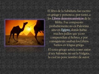 El libro de la Sabiduría fue escrito
en griego y pertenece, por tanto, a
los Libros deuterocanónicos de la
Biblia. Fue compuesto
probablemente no en Palestina
sino en Egipto, donde había
muchos judíos que ya no
comprendían el hebreo, y por
consiguiente usaban los Libros
Santos en lengua griega.
El texto griego señala como autor
al rey Salomón; no así la Vulgata,
la cual no pone nombre de autor.
 