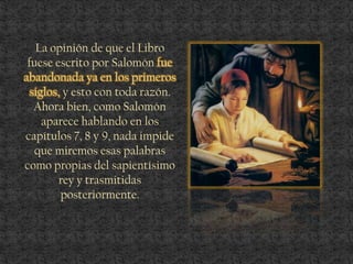 La opinión de que el Libro
fuese escrito por Salomón fue
abandonada ya en los primeros
siglos, y esto con toda razón.
Ahora bien, como Salomón
aparece hablando en los
capítulos 7, 8 y 9, nada impide
que miremos esas palabras
como propias del sapientísimo
rey y trasmitidas
posteriormente.
 