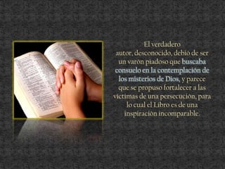 El verdadero
autor, desconocido, debió de ser
un varón piadoso que buscaba
consuelo en la contemplación de
los misterios de Dios, y parece
que se propuso fortalecer a las
víctimas de una persecución, para
lo cual el Libro es de una
inspiración incomparable.
 