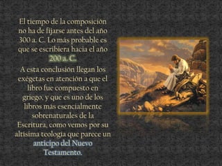 El tiempo de la composición
no ha de fijarse antes del año
300 a. C. Lo más probable es
que se escribiera hacia el año
200 a. C.
A esta conclusión llegan los
exégetas en atención a que el
libro fue compuesto en
griego, y que es uno de los
libros más esencialmente
sobrenaturales de la
Escritura, como vemos por su
altísima teología que parece un
anticipo del Nuevo
Testamento.
 