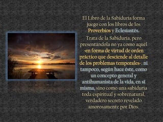 El Libro de la Sabiduría forma
juego con los libros de los
Proverbios y Eclesiastés.
Trata de la Sabiduría, pero
presentándola no ya como aquél
-en forma de virtud de orden
práctico que desciende al detalle
de los problemas temporales-, ni
tampoco, según hace éste, como
un concepto general y
antihumanista de la vida, en sí
misma, sino como una sabiduría
toda espiritual y sobrenatural,
verdadero secreto revelado
amorosamente por Dios.
 
