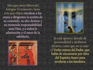 Más que otros libros del
Antiguo Testamento, tiene
éste por objeto inculcar a los
reyes y dirigentes la noción de
su cometido, su alto destino y
su tremenda responsabilidad
ante Dios, y a todos la
admiración y el amor de la
sabiduría,
la cual aparece dotada de
personalidad y atributos
divinos, como que no es sino
el Verbo eterno del Padre, que
había de encarnarse por obra
del Espíritu Santo para
revelarse a los hombres.
 