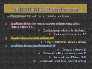 Los 19 capítulos del libro de pueden distribuir en 3 partes:
1. La sabiduría divina se ha manifestado por el destino final de los
justos e impíos: 1-5.
 Condición para adquirir la sabiduría: 1
 Raciocinio de los impíos: 2-5
2. El seudo-Salomón describe la sabiduría: 6-9
 Origen, naturaleza, acción y medios.
3. La sabiduría divina actúa en la historia: 10-19
 De Adán a Moisés: 10
 Paciencia de Dios con los cananeos: 12
 Locura de los idólatras: 13-14
 Sabiduría de Israel, fiel al único Dios: 15ss.
 