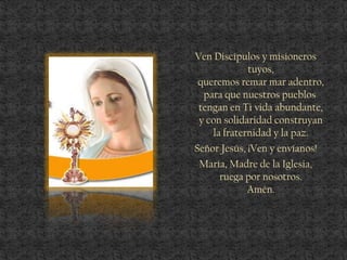 Ven Discípulos y misioneros
tuyos,
queremos remar mar adentro,
para que nuestros pueblos
tengan en Ti vida abundante,
y con solidaridad construyan
la fraternidad y la paz.
Señor Jesús, ¡Ven y envíanos!
María, Madre de la Iglesia,
ruega por nosotros.
Amén.
 