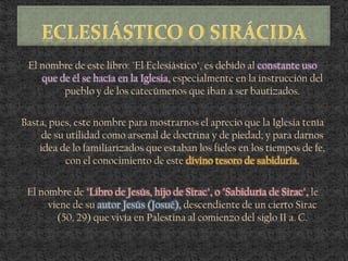 El nombre de este libro: "El Eclesiástico", es debido al constante uso
que de él se hacía en la Iglesia, especialmente en la instrucción del
pueblo y de los catecúmenos que iban a ser bautizados.
Basta, pues, este nombre para mostrarnos el aprecio que la Iglesia tenía
de su utilidad como arsenal de doctrina y de piedad; y para darnos
idea de lo familiarizados que estaban los fieles en los tiempos de fe,
con el conocimiento de este divino tesoro de sabiduría.
El nombre de "Libro de Jesús, hijo de Sirac", o "Sabiduría de Sirac", le
viene de su autor Jesús (Josué), descendiente de un cierto Sirac
(50, 29) que vivía en Palestina al comienzo del siglo II a. C.
 