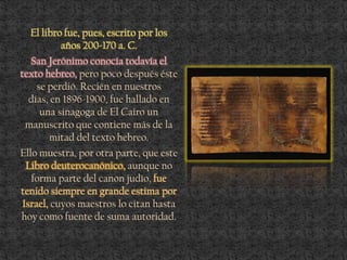 El libro fue, pues, escrito por los
años 200-170 a. C.
San Jerónimo conocía todavía el
texto hebreo, pero poco después éste
se perdió. Recién en nuestros
días, en 1896-1900, fue hallado en
una sinagoga de El Cairo un
manuscrito que contiene más de la
mitad del texto hebreo.
Ello muestra, por otra parte, que este
Libro deuterocanónico, aunque no
forma parte del canon judío, fue
tenido siempre en grande estima por
Israel, cuyos maestros lo citan hasta
hoy como fuente de suma autoridad.
 
