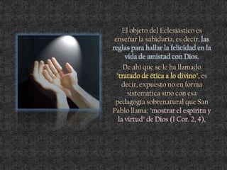 El objeto del Eclesiástico es
enseñar la sabiduría, es decir, las
reglas para hallar la felicidad en la
vida de amistad con Dios.
De ahí que se le ha llamado
"tratado de ética a lo divino", es
decir, expuesto no en forma
sistemática sino con esa
pedagogía sobrenatural que San
Pablo llama: "mostrar el espíritu y
la virtud" de Dios (I Cor. 2, 4),
 