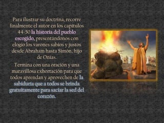Para ilustrar su doctrina, recorre
finalmente el autor en los capítulos
44-50 la historia del pueblo
escogido, presentándonos con
elogio los varones sabios y justos
desde Abraham hasta Simón, hijo
de Onías.
Termina con una oración y una
maravillosa exhortación para que
todos aprendan y aprovechen de la
sabiduría que a todos se brinda
gratuitamente para saciar la sed del
corazón.
 