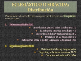 Posiblemente el autor Ben Sirá compuso este libro con sus 51 capítulos
en tres etapas:
1. Primera recopilación: 1-24.
 Introducción general sobre la sabiduría: 1-3
 La sabiduría instruye a sus hijos: 4-5
 Buscar la sabiduría y rechazar el mal: 6-7
 Prudencia en las relaciones: 8-9
 Reflexiones sobre el poder, la riqueza, la felicidad: 10ss.
2. Segunda recopilación: 25-33.
 Matrimonios felices y desgraciados.
 Negocios y relaciones humanas: 27-30
 Cuestiones de educación: 30ss.
 